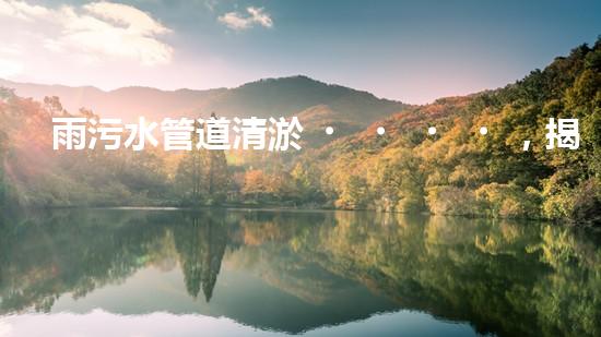 雨污水管道清淤，揭秘青島城市隱患之源！